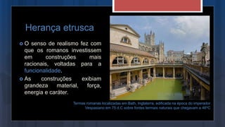 Herança etrusca
 O senso de realismo fez com
que os romanos investissem
em construções mais
racionais, voltadas para a
funcionalidade.
 As construções exibiam
grandeza material, força,
energia e caráter.
Termas romanas localizadas em Bath, Inglaterra, edificada na época do imperador
Vespasiano em 75 d.C sobre fontes termais naturais que chegavam a 46ºC
 