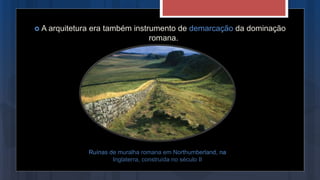  A arquitetura era também instrumento de demarcação da dominação
romana.
Ruínas de muralha romana em Northumberland, na
Inglaterra, construída no século II
 