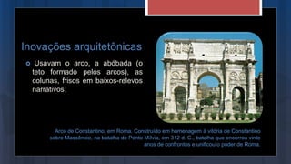 Inovações arquitetônicas
 Usavam o arco, a abóbada (o
teto formado pelos arcos), as
colunas, frisos em baixos-relevos
narrativos;
Arco de Constantino, em Roma. Construído em homenagem à vitória de Constantino
sobre Massêncio, na batalha de Ponte Mílvia, em 312 d. C., batalha que encerrou vinte
anos de confrontos e unificou o poder de Roma.
 