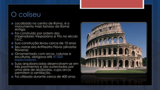O coliseu
 Localizado no centro de Roma, é o
monumento mais famoso da Roma
Antiga.
 Foi construído por ordem dos
imperadores Vespasiano e Tito no século
I a.C.
 Sua construção levou cerca de 10 anos
 Seu nome era Anfiteatro Flávio (dinastia
flaviana)
 Ornamentado com arcos, colunas e
esculturas, abrigava até 47.000
espectadores.
 Suas arquibancadas desenvolvem-se em
três pavimentos e são sustentadas por
uma série de abóbodas, cujos arcos
permitem a ventilação.
 Foi utilizado durante cerca de 400 anos
 