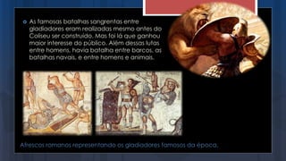 Afrescos romanos representando os gladiadores famosos da época.
 As famosas batalhas sangrentas entre
gladiadores eram realizadas mesmo antes do
Coliseu ser construído. Mas foi lá que ganhou
maior interesse do público. Além dessas lutas
entre homens, havia batalha entre barcos, as
batalhas navais, e entre homens e animais.
 