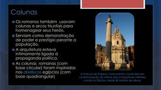 Colunas
 Os romanos também usavam
colunas e arcos triunfais para
homenagear seus heróis.
 Serviam como demonstração
de poder e prestígio perante a
população.
 A arquitetura estava
intimamente ligada à
propaganda política.
 As colunas romanas (com
base circular) foram inspiradas
nos obeliscos egípcios (com
base quadrangular)
A Coluna de Trajano, monumento construído em
comemoração às vitórias das campanhas militares
contra os Dácios, mede 40 metros de altura.
 