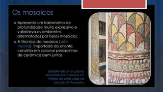  Apresenta um tratamento de
profundidade muito expressivo e
valorizava os ambientes,
arrematados por belos mosaicos.
 A técnica do mosaico (arte
musiva) importada do oriente,
consistia em colocar pedacinhos
de cerâmica bem juntos.
Os mosaicos
Detalhe de uma coluna
revestida em mosaico no
interior de uma casa na
cidade de Pompéia
 