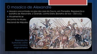 O mosaico de Alexandre
 Mosaico encontrado no piso da casa do Fauno, em Pompéia. Representa a
batalha de Alexandre, o Grande, contra Dario (Batalha de Isso – 333 a.C).
 Atualmente se
encontra no Museu
Nacional de Nápoles.
Reprodução
ilustrando como
era o mosaico
originalmente
 