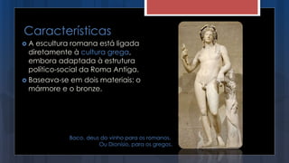  A escultura romana está ligada
diretamente à cultura grega,
embora adaptada à estrutura
político-social da Roma Antiga.
 Baseava-se em dois materiais: o
mármore e o bronze.
Características
Baco, deus do vinho para os romanos.
Ou Dionísio, para os gregos.
 