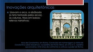 Inovações arquitetônicas
 Usavam o arco, a abóbada
(o teto formado pelos arcos),
as colunas, frisos em baixos-
relevos narrativos;
Arco de Constantino, em Roma. Construído em homenagem à vitória de
Constantino sobre Massêncio, na batalha de Ponte Mílvia, em 312 d. C., batalha
que encerrou vinte anos de confrontos e unificou o poder de Roma.
 