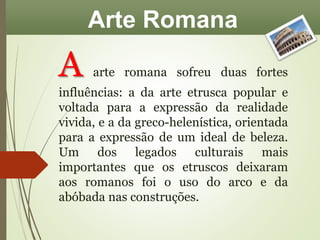 Arte Romana 
A arte romana sofreu duas fortes 
influências: a da arte etrusca popular e 
voltada para a expressão da realidade 
vivida, e a da greco-helenística, orientada 
para a expressão de um ideal de beleza. 
Um dos legados culturais mais 
importantes que os etruscos deixaram 
aos romanos foi o uso do arco e da 
abóbada nas construções. 
 