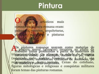 Pintura 
Os gêneros artísticos mais 
comuns na pintura romana eram: 
paisagens, retratos, arquiteturas, 
pinturas populares e pinturas 
triunfais. 
A pintura mural (afrescos) recorreu ao efeito da 
trimensionalidade. Os afrescos da cidade de Pompéia 
(soterrada pelo vulcão Vesúvio em I a.C.) são 
representativos deste período. Cenas do cotidiano, 
figuras mitológicas e religiosas e conquistas militares 
foram temas das pinturas romanas. 
Os pintores romanos usavam como materias de 
trabalho tintas produzidas a partir de materiais da 
natureza como, por exemplo, metais em pó, vidros 
pulverizados, substâncias extraídas de moluscos, pó 
de madeira e seivas de árvores. 
 