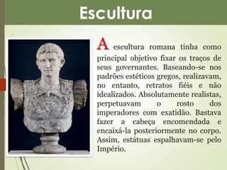 Escultura 
A escultura romana tinha como 
principal objetivo fixar os traços de 
seus governantes. Baseando-se nos 
padrões estéticos gregos, realizavam, 
no entanto, retratos fiéis e não 
idealizados. Absolutamente realistas, 
perpetuavam o rosto dos 
imperadores com exatidão. Bastava 
fazer a cabeça encomendada e 
encaixá-la posteriormente no corpo. 
Assim, estátuas espalhavam-se pelo 
Império. 
