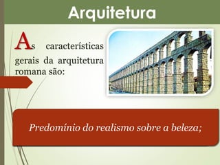 Arquitetura 
As características 
gerais da arquitetura 
romana são: 
Grandeza material, realçando a ideia de 
Busca do útil imediato; 
força; 
Predomínio do realismo sobre a beleza; 
 