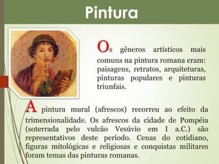 Pintura 
Os gêneros artísticos mais 
comuns na pintura romana eram: 
paisagens, retratos, arquiteturas, 
pinturas populares e pinturas 
triunfais. 
A pintura mural (afrescos) recorreu ao efeito da 
trimensionalidade. Os afrescos da cidade de Pompéia 
(soterrada pelo vulcão Vesúvio em I a.C.) são 
representativos deste período. Cenas do cotidiano, 
figuras mitológicas e religiosas e conquistas militares 
foram temas das pinturas romanas. 
 