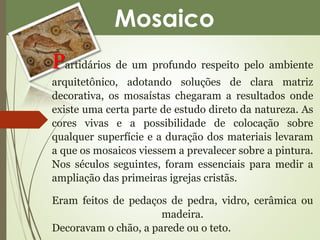 Mosaico 
Partidários de um profundo respeito pelo ambiente 
arquitetônico, adotando soluções de clara matriz 
decorativa, os mosaístas chegaram a resultados onde 
existe uma certa parte de estudo direto da natureza. As 
cores vivas e a possibilidade de colocação sobre 
qualquer superfície e a duração dos materiais levaram 
a que os mosaicos viessem a prevalecer sobre a pintura. 
Nos séculos seguintes, foram essenciais para medir a 
ampliação das primeiras igrejas cristãs. 
Eram feitos de pedaços de pedra, vidro, cerâmica ou 
madeira. 
Decoravam o chão, a parede ou o teto. 
 