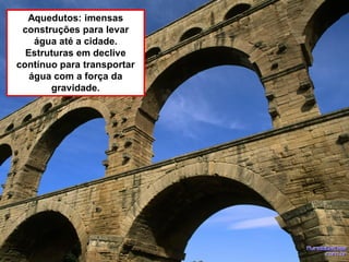 Aquedutos: imensas
construções para levar
água até a cidade.
Estruturas em declive
contínuo para transportar
água com a força da
gravidade.
 
