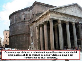 Os romanos projetaram a primeira cúpula utilizando como material
uma massa obtida da mistura de cinza vulcânica, água e cal
(semelhante ao atual concreto).
 
