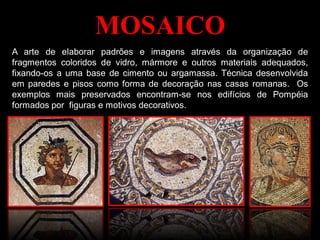 MOSAICO
A arte de elaborar padrões e imagens através da organização de
fragmentos coloridos de vidro, mármore e outros materiais adequados,
fixando-os a uma base de cimento ou argamassa. Técnica desenvolvida
em paredes e pisos como forma de decoração nas casas romanas. Os
exemplos mais preservados encontram-se nos edifícios de Pompéia
formados por figuras e motivos decorativos.
 