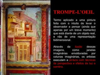 TROMPE-L’OEIL
Termo aplicado a uma pintura
feita com o intuito de levar o
observador a pensar (ainda que
apenas por um breve momento)
que está diante de um objeto real,
e não de uma representação
bidimensional.
Através da ilusão dessas
imagens, como janelas
imaginárias emolduradas por
colunas imaginárias, os artistas
executam a pintura com técnicas
de perspectiva e efeitos de luz e
sombra.
 