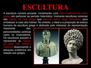 ESCULTURA
A escultura romana procede, inicialmente, com forte tendência ao estilo
grego, em particular ao período helenístico. Inúmeras esculturas romanas
são cópias da arte grega que serviam como peça decorativa para
embelezar a casa dos nobres. No entanto, o ideal e a proporção de beleza
humana da escultura grega é abdicado pelo interesse da representação
imponente das
personalidades políticas
como os imperadores.
Os escultores passam a
representar as feições
do rosto com extremo
realismo desprezando a
pesquisa anatômica em
relação aos gregos.
 