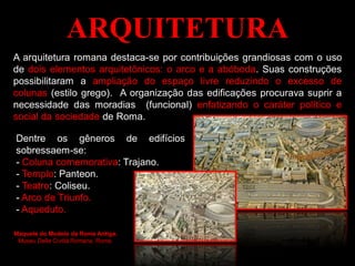 ARQUITETURA
A arquitetura romana destaca-se por contribuições grandiosas com o uso
de dois elementos arquitetônicos: o arco e a abóboda. Suas construções
possibilitaram a ampliação do espaço livre reduzindo o excesso de
colunas (estilo grego). A organização das edificações procurava suprir a
necessidade das moradias (funcional) enfatizando o caráter político e
social da sociedade de Roma.
Maquete do Modelo da Roma Antiga.
Museu Della Civiltà Romana, Roma.
Dentre os gêneros de edifícios
sobressaem-se:
- Coluna comemorativa: Trajano.
- Templo: Panteon.
- Teatro: Coliseu.
- Arco de Triunfo.
- Aqueduto.
 