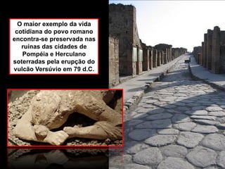 O maior exemplo da vida
cotidiana do povo romano
encontra-se preservada nas
ruínas das cidades de
Pompéia e Herculano
soterradas pela erupção do
vulcão Versúvio em 79 d.C.
 