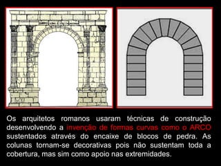 Os arquitetos romanos usaram técnicas de construção
desenvolvendo a invenção de formas curvas como o ARCO
sustentados através do encaixe de blocos de pedra. As
colunas tornam-se decorativas pois não sustentam toda a
cobertura, mas sim como apoio nas extremidades.
 
