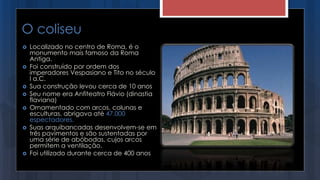 O coliseu
 Localizado no centro de Roma, é o
monumento mais famoso da Roma
Antiga.
 Foi construído por ordem dos
imperadores Vespasiano e Tito no século
I a.C.
 Sua construção levou cerca de 10 anos
 Seu nome era Anfiteatro Flávio (dinastia
flaviana)
 Ornamentado com arcos, colunas e
esculturas, abrigava até 47.000
espectadores.
 Suas arquibancadas desenvolvem-se em
três pavimentos e são sustentadas por
uma série de abóbodas, cujos arcos
permitem a ventilação.
 Foi utilizado durante cerca de 400 anos
 