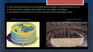  Uma tenda de tecido era estendida para proteger os espectadores do sol.
 A estrutura dos estádios de futebol tem sua origem no Coliseu.
 Atualmente encontra-se em ruínas mas ainda são permitidas visitas.
Antes (maquete) Hoje (interior)
 