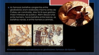 Afrescos romanos representando os gladiadores famosos da época.
 As famosas batalhas sangrentas entre
gladiadores eram realizadas mesmo antes do
Coliseu ser construído. Mas foi lá que ganhou
maior interesse do público. Além dessas lutas
entre homens, havia batalha entre barcos, as
batalhas navais, e entre homens e animais.
 