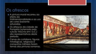 Os afrescos
 A pintura mural recorreu ao
efeito da
tridimensionalidade e ao uso
de cores bastante
saturadas.
 Os afrescos da cidade de
Pompéia (soterrada pelo
vulcão Vesúvio em I a.C.)
são representativos deste
período.
 Cenas do cotidiano, figuras
mitológicas, religiosas e
conquistas militares foram
temas das pinturas romanas.
 
