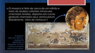  O mosaico é feito de cerca de um milhão e
meio de azulejos coloridos minúsculos
chamados tesselas, dispostos em curvas
graduais chamados opus vermiculatum,
(literalmente, "obra de minhoca“)
O original:
feito em 150 a.C.,
representa
Alexandre, à
esquerda, lutando
contra o rei persa
Dario III, ao centro.
 