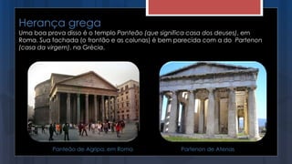 Herança grega
Uma boa prova disso é o templo Panteão (que significa casa dos deuses), em
Roma. Sua fachada (o frontão e as colunas) é bem parecida com a do Partenon
(casa da virgem), na Grécia.
Panteão de Agripa, em Roma Partenon de Atenas
 