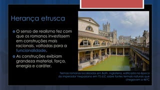 Herança etrusca
 O senso de realismo fez com
que os romanos investissem
em construções mais
racionais, voltadas para a
funcionalidade.
 As construções exibiam
grandeza material, força,
energia e caráter.
Termas romanas localizadas em Bath, Inglaterra, edificada na época
do imperador Vespasiano em 75 d.C sobre fontes termais naturais que
chegavam a 46ºC
 