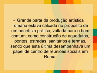 • Grande parte da produção artística
romana estava calcada no propósito de
um benefício prático, voltada para o bem
comum, como construção de aquedutos,
pontes, estradas, sanitários e termas,
sendo que esta última desempenhava um
papel de centro de reuniões sociais em
Roma.
 