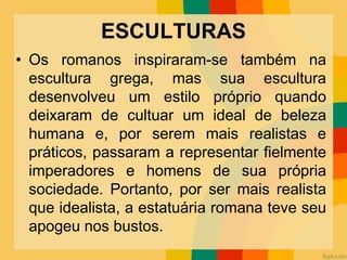 ESCULTURAS
• Os romanos inspiraram-se também na
escultura grega, mas sua escultura
desenvolveu um estilo próprio quando
deixaram de cultuar um ideal de beleza
humana e, por serem mais realistas e
práticos, passaram a representar fielmente
imperadores e homens de sua própria
sociedade. Portanto, por ser mais realista
que idealista, a estatuária romana teve seu
apogeu nos bustos.
 