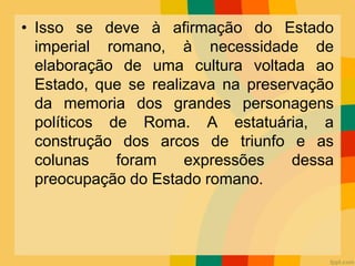 • Isso se deve à afirmação do Estado
imperial romano, à necessidade de
elaboração de uma cultura voltada ao
Estado, que se realizava na preservação
da memoria dos grandes personagens
políticos de Roma. A estatuária, a
construção dos arcos de triunfo e as
colunas foram expressões dessa
preocupação do Estado romano.
 