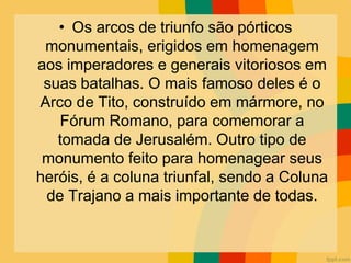 • Os arcos de triunfo são pórticos
monumentais, erigidos em homenagem
aos imperadores e generais vitoriosos em
suas batalhas. O mais famoso deles é o
Arco de Tito, construído em mármore, no
Fórum Romano, para comemorar a
tomada de Jerusalém. Outro tipo de
monumento feito para homenagear seus
heróis, é a coluna triunfal, sendo a Coluna
de Trajano a mais importante de todas.
 