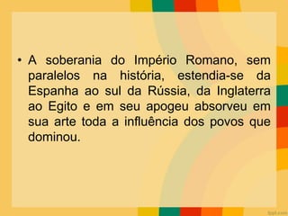 • A soberania do Império Romano, sem
paralelos na história, estendia-se da
Espanha ao sul da Rússia, da Inglaterra
ao Egito e em seu apogeu absorveu em
sua arte toda a influência dos povos que
dominou.
 