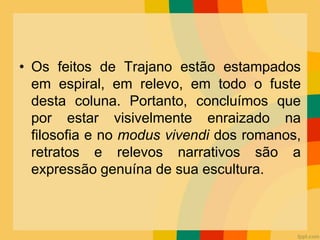 • Os feitos de Trajano estão estampados
em espiral, em relevo, em todo o fuste
desta coluna. Portanto, concluímos que
por estar visivelmente enraizado na
filosofia e no modus vivendi dos romanos,
retratos e relevos narrativos são a
expressão genuína de sua escultura.
 