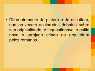 • Diferentemente da pintura e da escultura,
que provocam acalorados debates sobre
sua originalidade, é inquestionável o estilo
novo e arrojado criado na arquitetura
pelos romanos.
 