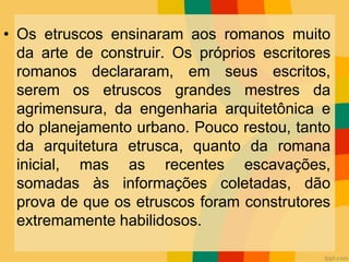 • Os etruscos ensinaram aos romanos muito
da arte de construir. Os próprios escritores
romanos declararam, em seus escritos,
serem os etruscos grandes mestres da
agrimensura, da engenharia arquitetônica e
do planejamento urbano. Pouco restou, tanto
da arquitetura etrusca, quanto da romana
inicial, mas as recentes escavações,
somadas às informações coletadas, dão
prova de que os etruscos foram construtores
extremamente habilidosos.
 