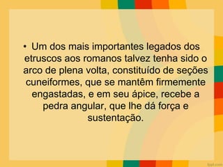 • Um dos mais importantes legados dos
etruscos aos romanos talvez tenha sido o
arco de plena volta, constituído de seções
cuneiformes, que se mantêm firmemente
engastadas, e em seu ápice, recebe a
pedra angular, que lhe dá força e
sustentação.
 