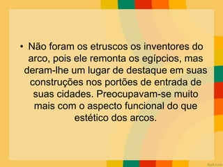 • Não foram os etruscos os inventores do
arco, pois ele remonta os egípcios, mas
deram-lhe um lugar de destaque em suas
construções nos portões de entrada de
suas cidades. Preocupavam-se muito
mais com o aspecto funcional do que
estético dos arcos.
 