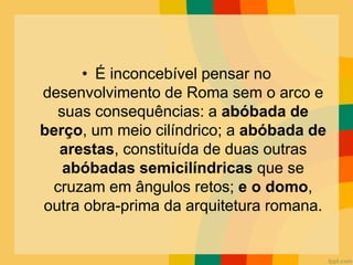 • É inconcebível pensar no
desenvolvimento de Roma sem o arco e
suas consequências: a abóbada de
berço, um meio cilíndrico; a abóbada de
arestas, constituída de duas outras
abóbadas semicilíndricas que se
cruzam em ângulos retos; e o domo,
outra obra-prima da arquitetura romana.
 