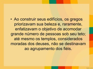 • Ao construir seus edifícios, os gregos
priorizavam sua beleza e, raramente,
enfatizavam o objetivo de acomodar
grande número de pessoas sob seu teto;
até mesmo os templos, considerados
moradas dos deuses, não se destinavam
ao agrupamento dos fiéis.
 