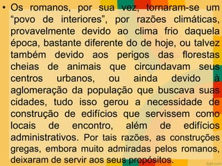 • Os romanos, por sua vez, tornaram-se um
“povo de interiores”, por razões climáticas,
provavelmente devido ao clima frio daquela
época, bastante diferente do de hoje, ou talvez
também devido aos perigos das florestas
cheias de animais que circundavam seus
centros urbanos, ou ainda devido à
aglomeração da população que buscava suas
cidades, tudo isso gerou a necessidade de
construção de edifícios que servissem como
locais de encontro, além de edifícios
administrativos. Por tais razões, as construções
gregas, embora muito admiradas pelos romanos,
deixaram de servir aos seus propósitos.
 