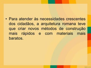 • Para atender às necessidades crescentes
dos cidadãos, a arquitetura romana teve
que criar novos métodos de construção
mais rápidos e com materiais mais
baratos.
 
