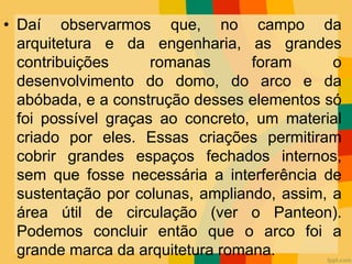 • Daí observarmos que, no campo da
arquitetura e da engenharia, as grandes
contribuições romanas foram o
desenvolvimento do domo, do arco e da
abóbada, e a construção desses elementos só
foi possível graças ao concreto, um material
criado por eles. Essas criações permitiram
cobrir grandes espaços fechados internos,
sem que fosse necessária a interferência de
sustentação por colunas, ampliando, assim, a
área útil de circulação (ver o Panteon).
Podemos concluir então que o arco foi a
grande marca da arquitetura romana.
 