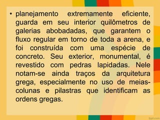 • planejamento extremamente eficiente,
guarda em seu interior quilômetros de
galerias abobadadas, que garantem o
fluxo regular em torno de toda a arena, e
foi construída com uma espécie de
concreto. Seu exterior, monumental, é
revestido com pedras lapidadas. Nele
notam-se ainda traços da arquitetura
grega, especialmente no uso de meias-
colunas e pilastras que identificam as
ordens gregas.
 