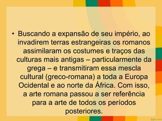 • Buscando a expansão de seu império, ao
invadirem terras estrangeiras os romanos
assimilaram os costumes e traços das
culturas mais antigas – particularmente da
grega – e transmitiram essa mescla
cultural (greco-romana) a toda a Europa
Ocidental e ao norte da África. Com isso,
a arte romana passou a ser referência
para a arte de todos os períodos
posteriores.
 