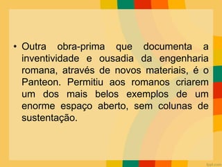 • Outra obra-prima que documenta a
inventividade e ousadia da engenharia
romana, através de novos materiais, é o
Panteon. Permitiu aos romanos criarem
um dos mais belos exemplos de um
enorme espaço aberto, sem colunas de
sustentação.
 