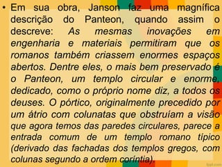 • Em sua obra, Janson faz uma magnífica
descrição do Panteon, quando assim o
descreve: As mesmas inovações em
engenharia e materiais permitiram que os
romanos também criassem enormes espaços
abertos. Dentre eles, o mais bem preservado é
o Panteon, um templo circular e enorme,
dedicado, como o próprio nome diz, a todos os
deuses. O pórtico, originalmente precedido por
um átrio com colunatas que obstruíam a visão
que agora temos das paredes circulares, parece a
entrada comum de um templo romano típico
(derivado das fachadas dos templos gregos, com
colunas segundo a ordem coríntia).
 